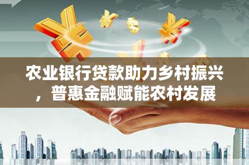南开农业银行贷款助力乡村振兴，普惠金融赋能农村发展