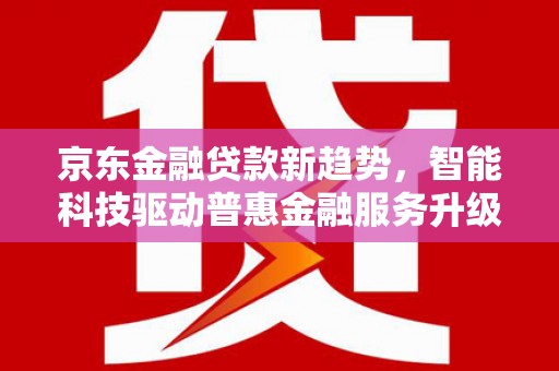 南开京东金融贷款新趋势，智能科技驱动普惠金融服务升级